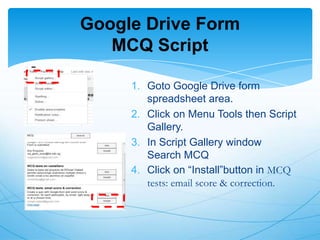 Google Drive Form
MCQ Script
1. Goto Google Drive form
spreadsheet area.
2. Click on Menu Tools then Script
Gallery.
3. In Script Gallery window
Search MCQ
4. Click on “Install”button in MCQ
tests: email score & correction.

 