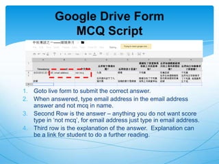 Google Drive Form
MCQ Script

1. Goto live form to submit the correct answer.
2. When answered, type email address in the email address
answer and not mcq in name.
3. Second Row is the answer – anything you do not want score
type in „not mcq‟, for email address just type in email address.
4. Third row is the explanation of the answer. Explanation can
be a link for student to do a further reading.

 
