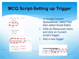 MCQ Script-Setting up Trigger
1. In Google Answer
Spreadsheet, select Tool
then select Script Editor.
2. Click on Resources menu
and click on Current
script‟s trigger.
3. Add a new trigger

 