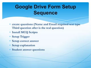 Google Drive Form Setup
Sequence
create questions (Name and Email required text type
Third question after is the real question)
Install MCQ Scripts
Setup Trigger
Setup correct answer
Setup explanation
Student answer questions

 