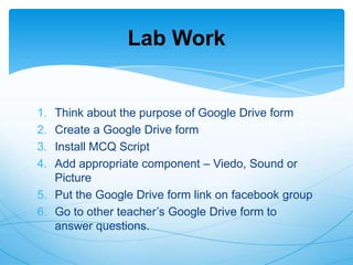 Lab Work

1.
2.
3.
4.

Think about the purpose of Google Drive form
Create a Google Drive form
Install MCQ Script
Add appropriate component – Viedo, Sound or
Picture
5. Put the Google Drive form link on facebook group
6. Go to other teacher‟s Google Drive form to
answer questions.

 