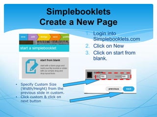 Simplebooklets
Create a New Page
1. Login into
Simplebooklets.com
2. Click on New
3. Click on start from
blank.

•

•

Specify Custom Size
(Width/Height) from the
previous slide in custom.
Click custom & click on
next button

 