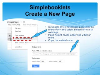 Simplebooklets
Create a New Page
•
•
•

In Google Drive Responses page click on
menu Form and select Embed form in a
webpage
Make height much longer like 2400 or
more
Copy the embed code

 