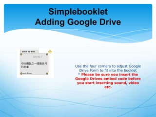 Simplebooklet
Adding Google Drive

Use the four corners to adjust Google
Drive Form to fit into the booklet
* Please be sure you insert the
Google Drives embed code before
you start inserting sound, video
etc.

 
