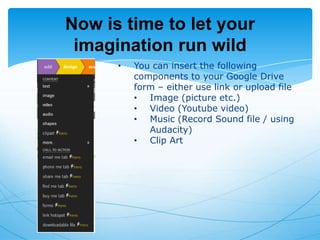 Now is time to let your
imagination run wild
•

You can insert the following
components to your Google Drive
form – either use link or upload file
• Image (picture etc.)
• Video (Youtube video)
• Music (Record Sound file / using
Audacity)
• Clip Art

 