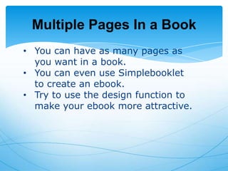 Multiple Pages In a Book
• You can have as many pages as
you want in a book.
• You can even use Simplebooklet
to create an ebook.
• Try to use the design function to
make your ebook more attractive.

 