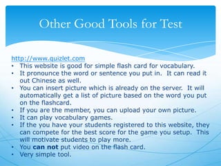 Other Good Tools for Test
http://www.quizlet.com
• This website is good for simple flash card for vocabulary.
• It pronounce the word or sentence you put in. It can read it
out Chinese as well.
• You can insert picture which is already on the server. It will
automatically get a list of picture based on the word you put
on the flashcard.
• If you are the member, you can upload your own picture.
• It can play vocabulary games.
• If the you have your students registered to this website, they
can compete for the best score for the game you setup. This
will motivate students to play more.
• You can not put video on the flash card.
• Very simple tool.

 
