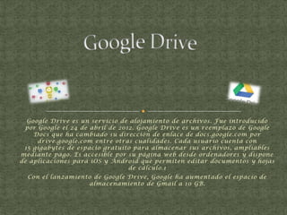 Google Drive es un servicio de alojamiento de archivos. Fue introducido
por Google el 24 de abril de 2012. Google Drive es un reemplazo de Google
Docs que ha cambiado su dirección de enlace de docs.google.com por
drive.google.com entre otras cualidades. Cada usuario cuenta con
15 gigabytes de espacio gratuito para almacenar sus archivos, ampliables
mediante pago. Es accesible por su página web desde ordenadores y dispone
de aplicaciones para iOS y Android que permiten editar documentos y hojas
de cálculo.1
Con el lanzamiento de Google Drive, Google ha aumentado el espacio de
almacenamiento de Gmail a 10 GB.

 