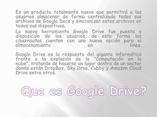 Es un producto totalmente nuevo que permitirá a los
usuarios almacenar de forma centralizada todos sus
archivos de Google ...