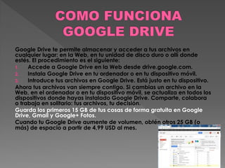 Google Drive te permite almacenar y acceder a tus archivos en
cualquier lugar: en la Web, en tu unidad de disco duro o allí donde
estés. El procedimiento es el siguiente:
1.
Accede a Google Drive en la Web desde drive.google.com.
2.
Instala Google Drive en tu ordenador o en tu dispositivo móvil.
3.
Introduce tus archivos en Google Drive. Está justo en tu dispositivo.
Ahora tus archivos van siempre contigo. Si cambias un archivo en la
Web, en el ordenador o en tu dispositivo móvil, se actualiza en todos los
dispositivos donde hayas instalado Google Drive. Comparte, colabora
o trabaja en solitario: tus archivos, tu decisión.
Guarda los primeros 15 GB de tus cosas de forma gratuita en Google
Drive, Gmail y Google+ Fotos.
Cuando tu Google Drive aumente de volumen, obtén otros 25 GB (o
más) de espacio a partir de 4,99 USD al mes.

 