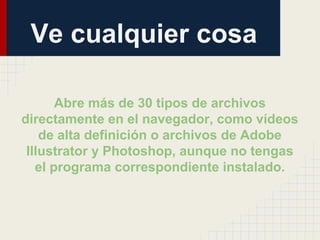 Ve cualquier cosa
Abre más de 30 tipos de archivos
directamente en el navegador, como vídeos
de alta definición o archivos de Adobe
Illustrator y Photoshop, aunque no tengas
el programa correspondiente instalado.

 