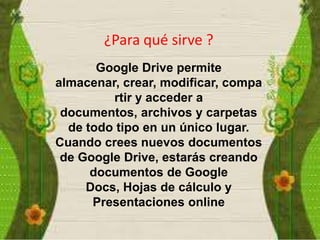 ¿Para qué sirve ?
Google Drive permite
almacenar, crear, modificar, compa
rtir y acceder a
documentos, archivos y carpetas
de todo tipo en un único lugar.
Cuando crees nuevos documentos
de Google Drive, estarás creando
documentos de Google
Docs, Hojas de cálculo y
Presentaciones online

 