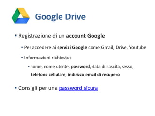Google Drive
 Registrazione di un account Google
• Per accedere ai servizi Google come Gmail, Drive, Youtube
• Informazioni richieste:
• nome, nome utente, password, data di nascita, sesso,

telefono cellulare, indirizzo email di recupero

 Consigli per una password sicura

 