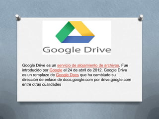 Google Drive es un servicio de alojamiento de archivos. Fue
introducido por Google el 24 de abril de 2012. Google Drive
es un remplazo de Google Docs que ha cambiado su
dirección de enlace de docs.google.com por drive.google.com
entre otras cualidades
 