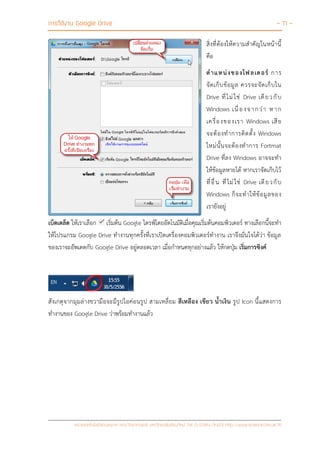 การใช้งาน Google Drive - 11 -
หน่วยเทคโนโลยีสารสนเทศ คณะวิทยาศาสตร์ มหาวิทยาลัยเชียงใหม่ Tel 0-5394-3423 http://www.science.cmu.ac.th
สิ่งที่ต้องให้ความสาคัญในหน้านี้
คือ
ตาแหน่งของโฟลเดอร์ การ
จัดเก็บข้อมูล ควรจะจัดเก็บใน
Drive ที่ไม่ใช่ Drive เดียวกับ
Windows เนื่องจากว่า หาก
เครื่องของเรา Windows เสีย
จะต้องทาการติดตั้ง Windows
ใหม่นั้นจะต้องทาการ Fortmat
Drive ที่ลง Windows อาจจะทา
ให้ข้อมูลหายได้ หากเราจัดเก็บไว้
ที่อื่น ที่ไม่ใช่ Drive เดียวกับ
Windows ก็จะทาให้ข้อมูลของ
เรายังอยู่
เบ็ดเตล็ด ให้เราเลือก เริ่มต้น Google ไดรฟ์โดยอัตโนมัติเมื่อคุณเริ่มต้นคอมพิวเตอร์ ทางเลือกนี้จะทา
ให้โปรแกรม Google Drive ทางานทุกครั้งที่เราเปิดเครื่องคอมพิวเตอร์ทางาน เราจึงมั่นใจได้ว่า ข้อมูล
ของเราจะอัพเดตกับ Google Drive อยู่ตลอดเวลา เมื่อกาหนดทุกอย่างแล้ว ให้กดปุ่ม เริ่มการซิงค์
สังเกตุจากมุมล่างขวามือจะมีรูปไอค่อนรูป สามเหลี่ยม สีเหลือง เขียว น้าเงิน รูป Icon นี้แสดงการ
ทางานของ Google Drive ว่าพร้อมทางานแล้ว
 