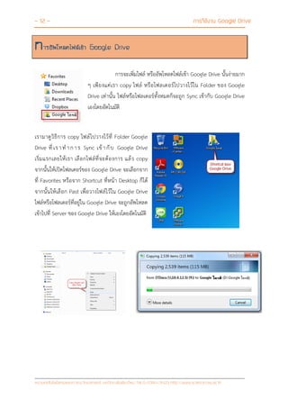 - 12 - การใช้งาน Google Drive
หน่วยเทคโนโลยีสารสนเทศ คณะวิทยาศาสตร์ มหาวิทยาลัยเชียงใหม่ Tel 0-5394-3423 http://www.science.cmu.ac.th
การอัพโหลดไฟล์เข้า Google Drive
การจะเพิ่มไฟล์ หรืออัพโหลดไฟล์เข้า Google Drive นั้นง่ายมาก
ๆ เพียงแค่เรา copy ไฟล์ หรือโฟลเดอร์ไปวางไว้ใน Folder ของ Google
Drive เท่านั้น ไฟล์หรือโฟลเดอร์ทั้งหมดก็จะถูก Sync เข้ากับ Google Drive
เองโดยอัตโนมัติ
เรามาดูวิธีการ copy ไฟล์ไปวางไว้ที่ Folder Google
Drive ที่ เราท าการ Sync เข้ากับ Google Drive
เริ่มแรกเลยให้เรา เลือกไฟล์ที่จะต้องการ แล้ว copy
จากนั้นให้เปิดโฟลเดอร์ของ Google Drive จะเลือกจาก
ที่ Favorites หรือจาก Shortcut ที่หน้า Desktop ก็ได้
จากนั้นให้เลือก Past เพื่อวางไฟล์ไว้ใน Google Drive
ไฟล์หรือโฟลเดอร์ที่อยู่ใน Google Drive จะถูกอัพโหลด
เข้าไปที่ Server ของ Google Drive ให้เองโดยอัตโนมัติ
 