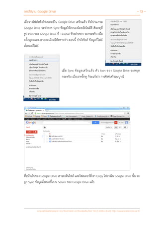การใช้งาน Google Drive - 13 -
หน่วยเทคโนโลยีสารสนเทศ คณะวิทยาศาสตร์ มหาวิทยาลัยเชียงใหม่ Tel 0-5394-3423 http://www.science.cmu.ac.th
เมื่อวางไฟล์หรือโฟลเดอร์ใน Google Drive เสร็จแล้ว ตัวโปรแกรม
Google Drive จะทาการ Sync ข้อมูลให้เราเองโดยอัตโนมัติ สังเกตุที่
รูป Icon ของ Google Drive ที่ Taskbar ข้างล่างขวา จะกระพริบ เมื่อ
คลิ๊กดูจะแสดงรายละเอียดให้ทราบว่า ตอนนี้ กาลังซิงค์ ข้อมูลกี่ไฟล์
ทั้งหมดกี่ไฟล์
เมื่อ Sync ข้อมูลเสร็จแล้ว ตัว Icon ของ Google Drive จะหยุด
กระพริบ เมื่อเราคลิ๊กดู ก็จะแจ้งว่า การซิงค์เสร็จสมบูรณ์
ที่หน้าเว็บของ Google Drive เราจะเห็นไฟล์ และโฟลเดอร์ที่เรา Copy ไปวางใน Google Drive นั้น จะ
ถูก Sync ข้อมูลทั้งหมดขึ้นบน Server ของ Google Drive แล้ว
 
