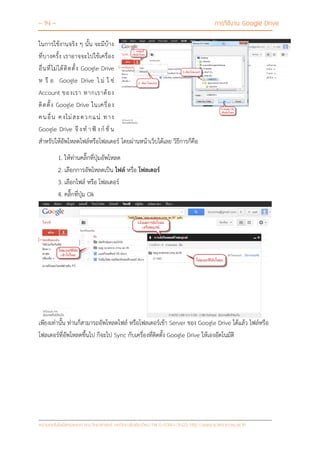 - 14 - การใช้งาน Google Drive
หน่วยเทคโนโลยีสารสนเทศ คณะวิทยาศาสตร์ มหาวิทยาลัยเชียงใหม่ Tel 0-5394-3423 http://www.science.cmu.ac.th
ในการใช้งานจริง ๆ นั้น จะมีบ้าง
ที่บางครั้ง เราอาจจะไปใช้เครื่อง
อื่นที่ไม่ได้ติดตั้ง Google Drive
ห รื อ Google Drive ไ ม่ ใ ช่
Account ของเรา หากเราต้อง
ติดตั้ง Google Drive ในเครื่อง
คนอื่น คงไม่สะดวกแน่ ทาง
Google Drive จึ งท าฟั งก์ ชั่ น
สาหรับให้อัพโหลดไฟล์หรือโฟลเดอร์ โดยผ่านหน้าเว็บได้เลย วิธีการก็คือ
1. ให้ท่านคลิ๊กที่ปุ่มอัพโหลด
2. เลือกการอัพโหลดเป็น ไฟล์ หรือ โฟลเดอร์
3. เลือกไฟล์ หรือ โฟลเดอร์
4. คลิ๊กที่ปุ่ม Ok
เพียงเท่านั้น ท่านก็สามารถอัพโหลดไฟล์ หรือโฟลเดอร์เข้า Server ของ Google Drive ได้แล้ว ไฟล์หรือ
โฟลเดอร์ที่อัพโหลดขึ้นไป ก็จะไป Sync กับเครื่องที่ติดตั้ง Google Drive ให้เองอัตโนมัติ
 