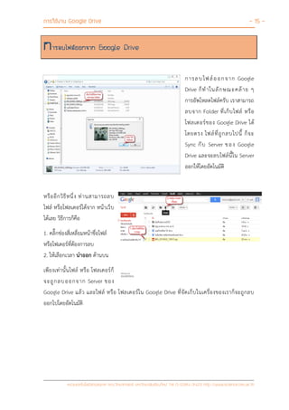 การใช้งาน Google Drive - 15 -
หน่วยเทคโนโลยีสารสนเทศ คณะวิทยาศาสตร์ มหาวิทยาลัยเชียงใหม่ Tel 0-5394-3423 http://www.science.cmu.ac.th
การลบไฟล์ออกจาก Google Drive
การลบไฟล์ออกจาก Google
Drive ก็ทาในลักษณะคล้าย ๆ
การอัพโหลดไฟล์ครับ เราสามารถ
ลบจาก Folder ที่เก็บไฟล์ หรือ
โฟลเดอร์ของ Google Drive ได้
โดยตรง ไฟล์ที่ถูกลบไปนี้ ก็จะ
Sync กับ Server ของ Google
Drive และจะลบไฟล์นี้ใน Server
ออกให้โดยอัตโนมัติ
หรืออีกวิธีหนึ่ง ท่านสามารถลบ
ไฟล์ หรือโฟลเดอร์ได้จาก หน้าเว็บ
ได้เลย วิธีการก็คือ
1. คลิ๊กช่องสี่เหลี่ยมหน้าชื่อไฟล์
หรือโฟเดอร์ที่ต้องการลบ
2. ให้เลือกเวลา นาออก ด้านบน
เพียงเท่านั้นไฟล์ หรือ โฟลเดอร์ก็
จะถูกลบออกจาก Server ของ
Google Drive แล้ว และไฟล์ หรือ โฟลเดอร์ใน Google Drive ที่จัดเก็บในเครื่องของเราก็จะถูกลบ
ออกไปโดยอัตโนมัติ
 