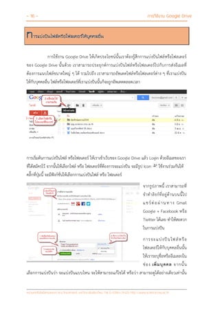 - 16 - การใช้งาน Google Drive
หน่วยเทคโนโลยีสารสนเทศ คณะวิทยาศาสตร์ มหาวิทยาลัยเชียงใหม่ Tel 0-5394-3423 http://www.science.cmu.ac.th
การแบ่งปันไฟล์หรือโฟลเดอร์ให้บุคคลอื่น
การใช้งาน Google Drive ให้เกิดประโยชน์นั้นเราต้องรู้สึกการแบ่งปันไฟล์หรือโฟลเดอร์
ของ Google Drive นั้นด้วย เราสามารถประยุกต์การแบ่งปันไฟล์หรือโฟลเดอร์ไปกับการส่งอีเมลที่
ต้องการแนบไฟล์ขนาดใหญ่ ๆ ได้ รวมไปถึง เราสามารถอัพเดตไฟล์หรือโฟลเดอร์ต่าง ๆ ที่เราแบ่งปัน
ให้กับบุคคลอื่น ไฟล์หรือโฟลเดอร์ที่เราแบ่งปันนั้นก็จะถูกอัพเดตตลอดเวลา
การเริ่มต้นการแบ่งปันไฟล์ หรือโฟลเดอร์ ให้เราเข้าเว็บของ Google Drive แล้ว Login ด้วยอีเมลของเรา
ที่ได้สมัครไว้ จากนั้นให้เลือกไฟล์ หรือ โฟลเดอร์ที่ต้องการจะแบ่งปัน จะมีรูป Icon ใช้งานร่วมกันให้
คลิ๊กที่ปุ่มนี้ จะมีฟังก์ชั่นให้เลือกการแบ่งปันไฟล์ หรือ โฟลเดอร์
จากรูปภาพนี้ เราสามารถที่
จาทาลิงก์ที่อยู่ด้านบนนี้ไป
แชร์ต่อผ่านทาง Gmail
Google + Facebook หรือ
Twitter ได้เลย ทาให้สะดวก
ในการแบ่งปัน
การจะแบ่งปันไฟล์หรือ
โฟลเดอร์ให้กับบุคคลอื่นนั้น
ให้เราระบุชื่อหรืออีเมลลงใน
ช่อง เพิ่มบุคคล จากนั้น
เลือกการแบ่งปันว่า จะแบ่งปันแบบไหน จะให้สามารถแก้ไขได้ หรือว่า สามารถดูได้อย่างเดียวเท่านั้น
 
