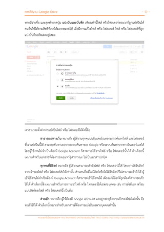 การใช้งาน Google Drive - 17 -
หน่วยเทคโนโลยีสารสนเทศ คณะวิทยาศาสตร์ มหาวิทยาลัยเชียงใหม่ Tel 0-5394-3423 http://www.science.cmu.ac.th
หากมีรายชื่อ และสุดท้ายกดปุ่ม แบ่งปันและบันทึก เพียงเท่านี้ไฟล์ หรือโฟลเดอร์ของเราก็ถูกแบ่งปันให้
คนอื่นใช้ได้ตามสิทธิที่เราได้มอบหมายให้ เมื่อมีการแก้ไขไฟล์ หรือ โฟลเดอร์ ไฟล์ หรือ โฟลเดอร์ที่ถูก
แบ่งปันก็จะอัพเดตอยู่เสมอ
เราสามารถตั้งค่าการแบ่งปันไฟล์ หรือ โฟลเดอร์ได้ดังนี้คือ
สาธารณะทางเว็บ หมายถึง ผู้ใช้งานทุกคนบนอินเตอร์เนตสามารถค้นหาไฟล์ และโฟลเดอร์
ที่เราแบ่งปันนี้ได้ สามารถค้นหาเจอจากระบบค้นหาของ Google หรือระบบค้นหาจากทางอินเตอร์เนตได้
โดยผู้ใช้งานไม่จาเป็นต้องมี Google Account ก็สามารถใช้งานไฟล์ หรือ โฟลเดอร์นั้นได้ ตัวเลือกนี้
เหมาะสาหรับเอกสารที่ต้องการเผยแพร่สู่สาธารณะ ไม่เป็นเอกสารปกปิด
ทุกคนที่มีลิงก์ หมายถึง ผู้ใช้งานสามารถเข้าถึงไฟล์ หรือ โฟลเดอร์นี้ได้ โดยการได้รับลิงก์
จากเจ้าของไฟล์ หรือ โฟลเดอร์ส่งให้เท่านั้น ส่วนคนอื่นที่ไม่มีลิงก์หรือไม่ได้รับลิงก์ก็ไม่สามารถเข้าถึงได้ ผู้
เข้าใช้งานไม่จาเป็นต้องมี Google Account ก็สามารถเข้าใช้งานได้ เพียงแค่มีลิงก์ที่ถูกต้องก็สามารถเข้า
ใช้ได้ ตัวเลือกนี้จึงเหมาะสาหรับการการแชร์ไฟล์ หรือ โฟลเดอร์ให้เฉพาะบุคคล เช่น การส่งอีเมล พร้อม
แนบลิงก์ของไฟล์ หรือ โฟลเดอร์นี้ เป็นต้น
ส่วนตัว หมายถึง ผู้ใช้ต้องมี Google Account และถูกระบุชื่อจากเจ้าของไฟล์เท่านั้น ถึง
จะเข้าใช้ได้ ตัวเลือกนี้เหมาะสาหรับเอกสารที่ต้องการแบ่งปันเฉพาะบุคคลเท่านั้น
 