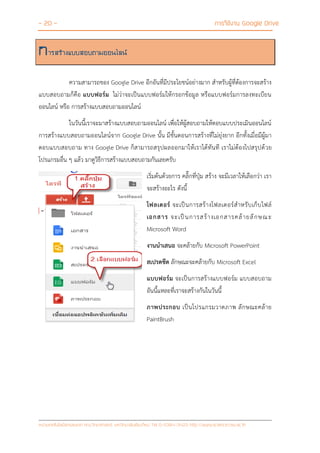 - 20 - การใช้งาน Google Drive
หน่วยเทคโนโลยีสารสนเทศ คณะวิทยาศาสตร์ มหาวิทยาลัยเชียงใหม่ Tel 0-5394-3423 http://www.science.cmu.ac.th
การสร้างแบบสอบถามออนไลน์
ความสามารถของ Google Drive อีกอันที่มีประโยชน์อย่างมาก สาหรับผู้ที่ต้องการจะสร้าง
แบบสอบถามก็คือ แบบฟอร์ม ไม่ว่าจะเป็นแบบฟอร์มให้กรอกข้อมูล หรือแบบฟอร์มการลงทะเบียน
ออนไลน์ หรือ การสร้างแบบสอบถามออนไลน์
ในวันนี้เราจะมาสร้างแบบสอบถามออนไลน์ เพื่อให้ผู้สอบถามให้ตอบแบบประเมินออนไลน์
การสร้างแบบสอบถามออนไลน์จาก Google Drive นั้น มีขั้นตอนการสร้างที่ไม่ยุ่งยาก อีกทั้งเมื่อมีผู้มา
ตอบแบบสอบถาม ทาง Google Drive ก็สามารถสรุปผลออกมาให้เราได้ทันที เราไม่ต้องไปสรุปด้วย
โปรแกรมอื่น ๆ แล้ว มาดูวิธีการสร้างแบบสอบถามกันเลยครับ
เริ่มต้นด้วยการ คลิ๊กที่ปุ่ม สร้าง จะมีเวลาให้เลือกว่า เรา
จะสร้างอะไร ดังนี้
โฟลเดอร์ จะเป็นการสร้างโฟลเดอร์สาหรับเก็บไฟล์
เอกสาร จะเป็นการสร้างเอกสารคล้ายลักษณะ
Microsoft Word
งานนาเสนอ จะคล้ายกับ Microsoft PowerPoint
สเปรดชีต ลักษณะจะคล้ายกับ Microsoft Excel
แบบฟอร์ม จะเป็นการสร้างแบบฟอร์ม แบบสอบถาม
อันนี้แหละที่เราจะสร้างกันในวันนี้
ภาพประกอบ เป็นโปรแกรมวาดภาพ ลักษณะคล้าย
PaintBrush
 
