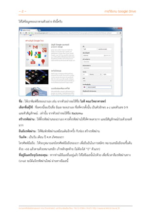 - 2 - การใช้งาน Google Drive
หน่วยเทคโนโลยีสารสนเทศ คณะวิทยาศาสตร์ มหาวิทยาลัยเชียงใหม่ Tel 0-5394-3423 http://www.science.cmu.ac.th
ให้ใส่ข้อมูลของเราตามตัวอย่าง ดังนี้ครับ
ชื่อ : ให้เราพิมพ์ชื่อของเราเอง เช่น จากตัวอย่างจะใช้ชื่อ ไอที คณะวิทยาศาสตร์
เลือกชื่อผุ้ใช้ : ชื่อตรงนี้จะเป็นชื่อ อีเมล ของเราเอง ชื่อที่ควรตั้งนั้น เป็นตัวอักษร a-z และตัวเลข 0-9
และตัวสัญลักษณ์ . เท่านั้น จากตัวอย่างจะใช้ชื่อ itscicmu
สร้างรหัสผ่าน : ให้ตั้งรหัสผ่านของเราเอง ควรตั้งรหัสผ่านให้ให้คาดเดายาก และมีสัญลักษณ์ร่วมด้วยจะดี
มาก
ยืนยันรหัสผ่าน : ให้พิมพ์รหัสผ่านเหมือนเดิมอีกครั้ง กับช่อง สร้างรหัสผ่าน
วันเกิด : เป็นวัน เดือน ปี ค.ศ เกิดของเรา
โทรศัพท์มือถือ : ให้ระบุหมายเลขโทรศัพท์มือถือของเรา เพื่อยืนยันในการสมัคร หมายเลขมือถือจะขึ้นต้น
ด้วย +66 แล้วตามด้วยหมาเลขอีก เก้าหลักสุดท้าย (ไม่ต้องใส่ “0” ตัวแรก)
ที่อยู่อีเมลปัจจุบันของคุณ : หากท่านมีอีเมลอื่นอยู่แล้ว ให้ใส่อีเมลนั้นไปด้วย เพื่อที่เวลาลืมรหัสผ่านทาง
Gmail จะได้แจ้งรหัสผ่านใหม่ ผ่านทางอีเมลนี้
 