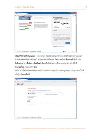การใช้งาน Google Drive - 3 -
หน่วยเทคโนโลยีสารสนเทศ คณะวิทยาศาสตร์ มหาวิทยาลัยเชียงใหม่ Tel 0-5394-3423 http://www.science.cmu.ac.th
พิสูจน์ว่าคุณไม่ได้เป็นหุ่นยนต์ : เพื่อยืนยันว่า ตัวผู้สมัครเองไม่ใช่หุ่นยนต์ (BOT) จึงทาเป็นจะต้องใส่
ตัวอักษรพิเศษที่เห็นทางหน้าจอนี้ หรือหากท่านอ่านไม่ออก ก็สามารถคลิ๊กที่ ข้ามการยืนยันนี้ (อาจ
จาเป็นต้องทาการยืนยันทางโทรศัพท์) เพื่อจะยืนยันตัวตนว่าไม่ใช่หุ่นยนต์ ทางโทรศัพท์อีกที
ตาแหน่งที่อยู่ : ให้เลือกเป็น ไทย
ให้คลิ๊ก ที่หน้า ฉันยอมรับข้อกาหนดในการให้บริการและนโยบายส่วนบุคคลของ Google จากนั้นให้
คลิ๊กปุ่ม ขั้นตอนถัดไป
 