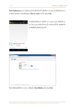 - 4 - การใช้งาน Google Drive
หน่วยเทคโนโลยีสารสนเทศ คณะวิทยาศาสตร์ มหาวิทยาลัยเชียงใหม่ Tel 0-5394-3423 http://www.science.cmu.ac.th
ยืนยันบัญชีของคุณ ด้วยการใส่หมายเลขโทรศัพท์อีกครั้ง เพื่อให้ทาง Google ส่งรหัสยืนยันมาทาง
โทรศัพท์ และเลือกการส่งรหัสเป็นแบบ ข้อความ (SMS) จากนั้น กดปุ่ม ทาต่อ
หากไม่มีอะไรผิดพลาด รอสักพัก ทาง Google จะส่ง รหัสยืนยัน มา
ทาง SMS ตามเบอร์ที่เราได้กรอกไว้ จากตัวอย่างนี้ คือ 717919 ให้
เอารหัสนี้ไปยืนยันที่หน้าเว็บอีกที
ให้นารหัสยืนยันที่ได้รับจาก SMS มาใส่ในช่อง ป้อนรหัสยืนยัน แล้วกดปุ่ม ทาต่อ
 