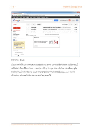- 6 - การใช้งาน Google Drive
หน่วยเทคโนโลยีสารสนเทศ คณะวิทยาศาสตร์ มหาวิทยาลัยเชียงใหม่ Tel 0-5394-3423 http://www.science.cmu.ac.th
หน้าจอของ Gmail
เมื่อมาถึงหน้านี้ได้ แสดงว่าท่านสมัครอีเมลของ Gmail สาเร็จ และพร้อมใช้งานได้ทันที ในเนื้อหาส่วนนี้
จะไม่ได้กล่าวถึงการใช้งาน Gmail เราจะเน้นการใช้งาน Google Drive เท่านั้น หากท่านต้องการคู่มือ
หรือบทความเกี่ยวกับการใช้งาน Gmail ท่านสามารถหาได้จากเว็บไซต์ของ google.com หรือจาก
เว็บไซต์ของ หน่วยเทคโนโลยีสารสนเทศ คณะวิทยาศาสตร์ได้
 