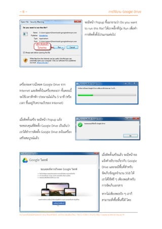 - 8 - การใช้งาน Google Drive
หน่วยเทคโนโลยีสารสนเทศ คณะวิทยาศาสตร์ มหาวิทยาลัยเชียงใหม่ Tel 0-5394-3423 http://www.science.cmu.ac.th
จะมีหน้า Popup ขึ้นมาถามว่า Do you want
to run this file? ให้เราคลิ๊กที่ปุ่ม Run เพื่อทา
การติดตั้งตั้งโปรแกรมต่อไป
เครื่องจะดาวน์โหลด Google Drive จาก
Internet และติดตั้งในเครื่องของเรา ขั้นตอนนี้
จะใช้เวลาสักพัก ประมาณไม่เกิน 5 นาที (หรือ
เวลา ขึ้นอยู่กับความเร็วของ Internet)
เมื่อติดตั้งเสร็จ จะมีหน้า Popup แจ้ง
ขอขอบคุณที่ติดตั้ง Google Drive เป็นอันว่า
เราได้ทาการติดตั้ง Google Drive ลงในเครื่อง
เสร็จสมบูรณ์แล้ว
เมื่อติดตั้งเสร็จแล้ว จะมีหน้าจอ
แจ้งคาอธิบายเกี่ยวกับ Google
Drive และจะมีพื้นที่สาหรับ
จัดเก็บข้อมูลจานวน 5GB ให้
เราได้ใช้ฟรี ๆ เพียงพอสาหรับ
การจัดเก็บเอกสาร
หากไม่เพียงพอจริง ๆ เราก็
สามารถสั่งซื้อพื้นที่ได้ โดย
 