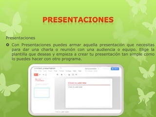 Presentaciones
 Con Presentaciones puedes armar aquella presentación que necesitas
para dar una charla o reunión con una audiencia o equipo. Elige la
plantilla que deseas y empieza a crear tu presentación tan simple como
lo puedes hacer con otro programa.
 