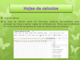  Hoja de cálculo
 La Hoja de Cálculo viene con fórmulas, gráficos, herramientas para
proteger las hojas y aplicar reglas de notificaciones. Tiene casi la totalidad
de la funciones del programa de hoja de cálculo que ya conoces.
 
