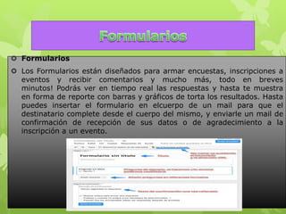  Formularios
 Los Formularios están diseñados para armar encuestas, inscripciones a
eventos y recibir comentarios y mucho más, todo en breves
minutos! Podrás ver en tiempo real las respuestas y hasta te muestra
en forma de reporte con barras y gráficos de torta los resultados. Hasta
puedes insertar el formulario en elcuerpo de un mail para que el
destinatario complete desde el cuerpo del mismo, y enviarle un mail de
confirmación de recepción de sus datos o de agradecimiento a la
inscripción a un evento.
 