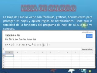 La Hoja de Cálculo viene con fórmulas, gráficos, herramientas para
proteger las hojas y aplicar reglas de notificaciones. Tiene casi la
totalidad de la funciones del programa de hoja de cálculo que ya
conoces.
 