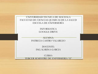 UNIVERSIDAD TECNICA DE MACHALA
FACULTAD DE CIENCIAS QUIMICAS DE LA SALUD
ESCUELA DE ENFERMERÍA
INFORMATICA
GOOGLE DRIVE
ALUMNA:
PATRICIA CASTRO VALAREZO
DOCENTE:
ING. KARINA GARCIA
CURSO:
TERCER SEMESTRE DE ENFERMERIA “A”
 