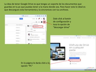 La idea de tener Google Drive es que tengas un soporte de los documentos que
guardas en tu pc que puedas tener a la mano donde sea. Para hacer esto lo ideal es
que descargues esta herramienta y la sincronices con tus archivos.
Dale click al botón
de configuración y
toca la opción de
“descargar drive”
En la página le darás click a la
opción “PC”
 