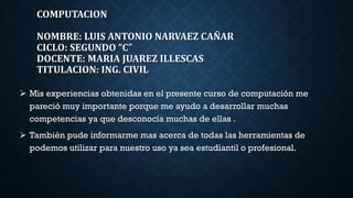 COMPUTACION
NOMBRE: LUIS ANTONIO NARVAEZ CAÑAR
CICLO: SEGUNDO “C”
DOCENTE: MARIA JUAREZ ILLESCAS
TITULACION: ING. CIVIL
Mis experiencias obtenidas en el presente curso de computación me
pareció muy importante porque me ayudo a desarrollar muchas
competencias ya que desconocía muchas de ellas .
También pude informarme mas acerca de todas las herramientas de
podemos utilizar para nuestro uso ya sea estudiantil o profesional.