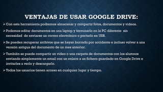 VENTAJAS DE USAR GOOGLE DRIVE:
Con esta herramienta podremos almacenar y compartir fotos, documentos y videos.
Podemos editar documentos en una laptop y terminarlo en la PC diferente sin
necesidad de enviarse un correo electrónico o portarlo en USB.
Se pueden recuperar archivos que se hayan borrado por accidente e incluso volver a una
versión antigua del documento de un mes anterior.
También se puede compartir un video o una carpeta de documentos con los alumnos
enviando simplemente un email con un enlace a un fichero guardado en Google Drive e
invitarles a verlo y descargarlo.
Todos los usuarios tienen acceso en cualquier lugar y tiempo.