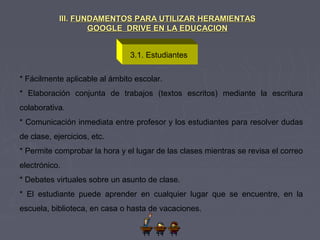3.1. Estudiantes
III.III. FUNDAMENTOS PARA UTILIZAR HERAMIENTASFUNDAMENTOS PARA UTILIZAR HERAMIENTAS
GOOGLE DRIVE EN LA EDUCACIONGOOGLE DRIVE EN LA EDUCACION
* Fácilmente aplicable al ámbito escolar.
* Elaboración conjunta de trabajos (textos escritos) mediante la escritura
colaborativa.
* Comunicación inmediata entre profesor y los estudiantes para resolver dudas
de clase, ejercicios, etc.
* Permite comprobar la hora y el lugar de las clases mientras se revisa el correo
electrónico.
* Debates virtuales sobre un asunto de clase.
* El estudiante puede aprender en cualquier lugar que se encuentre, en la
escuela, biblioteca, en casa o hasta de vacaciones.
 