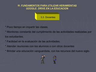 3.3. Docentes
III.III. FUNDAMENTOS PARA UTILIZAR HERAMIENTASFUNDAMENTOS PARA UTILIZAR HERAMIENTAS
GOOGLE DRIVE EN LA EDUCACIONGOOGLE DRIVE EN LA EDUCACION
* Poco tiempo en impartir las clases.
* Monitoreo constante del cumplimiento de las actividades realizadas por
los estudiantes.
* Facilidad en la evaluación de las actividades.
* Atender reuniones con los alumnos o con otros docentes
* Brindar una educación vanguardista, con los recursos del nuevo siglo.
 