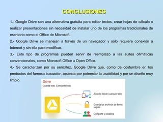 CONCLUSIONESCONCLUSIONES
1.- Google Drive son una alternativa gratuita para editar textos, crear hojas de cálculo o
realizar presentaciones sin necesidad de instalar uno de los programas tradicionales de
escritorio como el Office de Microsoft.
2.- Google Drive se manejan a través de un navegador y sólo requiere conexión a
Internet y sin ella para modificar.
3.- Este tipo de programas pueden servir de reemplazo a las suites ofimáticas
convencionales, como Microsoft Office u Open Office.
4.- Se caracterizan por su sencillez, Google Drive que, como de costumbre en los
productos del famoso buscador, apuesta por potenciar la usabilidad y por un diseño muy
limpio.
 