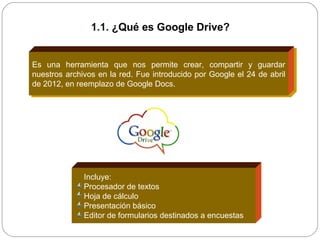 Es una herramienta que nos permite crear, compartir y guardar
nuestros archivos en la red. Fue introducido por Google el 24 de abril
de 2012, en reemplazo de Google Docs.
Incluye:
Procesador de textos
Hoja de cálculo
Presentación básico
Editor de formularios destinados a encuestas
1.1. ¿Qué es Google Drive?
 