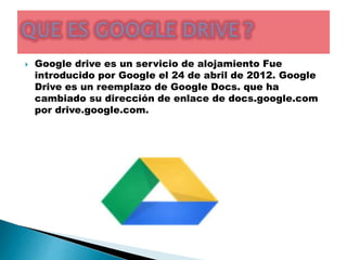  Google drive es un servicio de alojamiento Fue 
introducido por Google el 24 de abril de 2012. Google 
Drive es un reemplazo de Google Docs. que ha 
cambiado su dirección de enlace de docs.google.com 
por drive.google.com. 
 