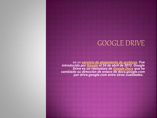 es un servicio de alojamiento de archivos. Fue 
introducido por Google el 24 de abril de 2012. Google 
Drive es un reemplazo de Google Docs que ha 
cambiado su dirección de enlace de docs.google.com 
por drive.google.com entre otras cualidades. 
 