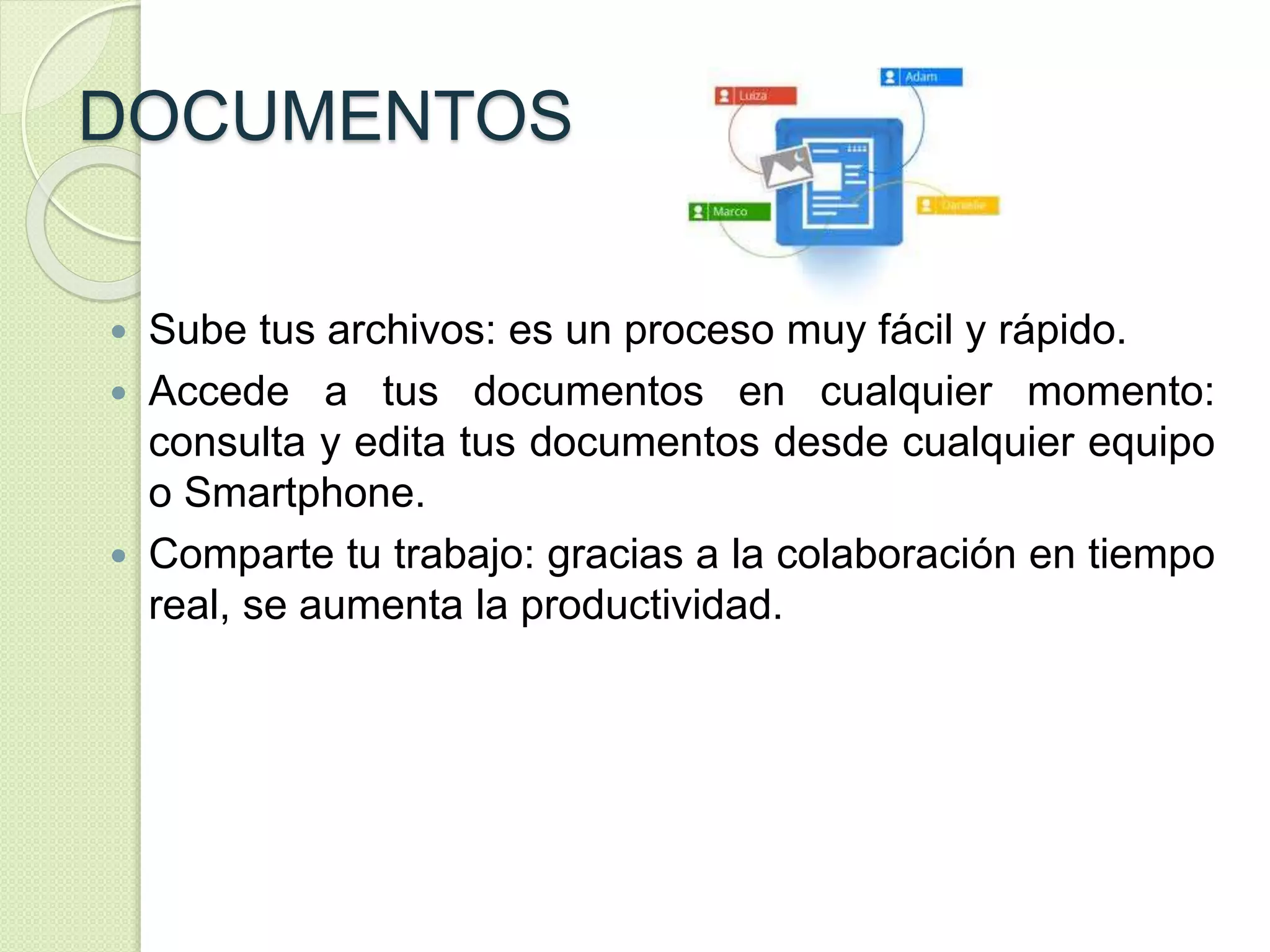 DOCUMENTOS 
 Sube tus archivos: es un proceso muy fácil y rápido. 
 Accede a tus documentos en cualquier momento: 
consulta y edita tus documentos desde cualquier equipo 
o Smartphone. 
 Comparte tu trabajo: gracias a la colaboración en tiempo 
real, se aumenta la productividad. 
 