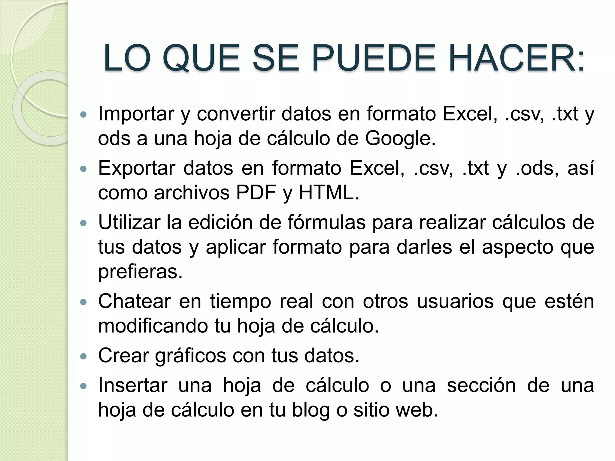 LO QUE SE PUEDE HACER: 
 Importar y convertir datos en formato Excel, .csv, .txt y 
ods a una hoja de cálculo de Google. 
 Exportar datos en formato Excel, .csv, .txt y .ods, así 
como archivos PDF y HTML. 
 Utilizar la edición de fórmulas para realizar cálculos de 
tus datos y aplicar formato para darles el aspecto que 
prefieras. 
 Chatear en tiempo real con otros usuarios que estén 
modificando tu hoja de cálculo. 
 Crear gráficos con tus datos. 
 Insertar una hoja de cálculo o una sección de una 
hoja de cálculo en tu blog o sitio web. 
 