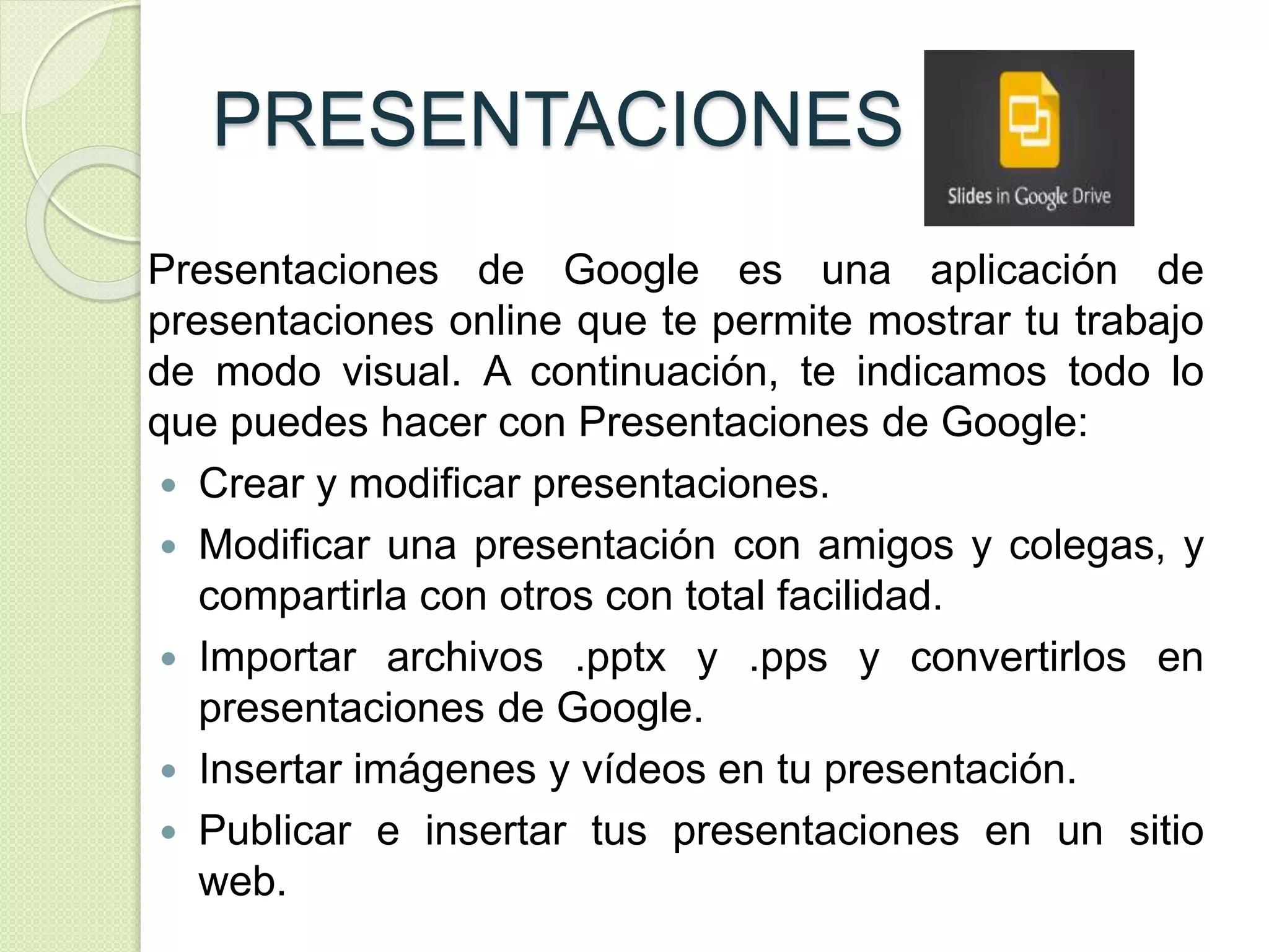 PRESENTACIONES 
Presentaciones de Google es una aplicación de 
presentaciones online que te permite mostrar tu trabajo 
de modo visual. A continuación, te indicamos todo lo 
que puedes hacer con Presentaciones de Google: 
 Crear y modificar presentaciones. 
 Modificar una presentación con amigos y colegas, y 
compartirla con otros con total facilidad. 
 Importar archivos .pptx y .pps y convertirlos en 
presentaciones de Google. 
 Insertar imágenes y vídeos en tu presentación. 
 Publicar e insertar tus presentaciones en un sitio 
web. 
 