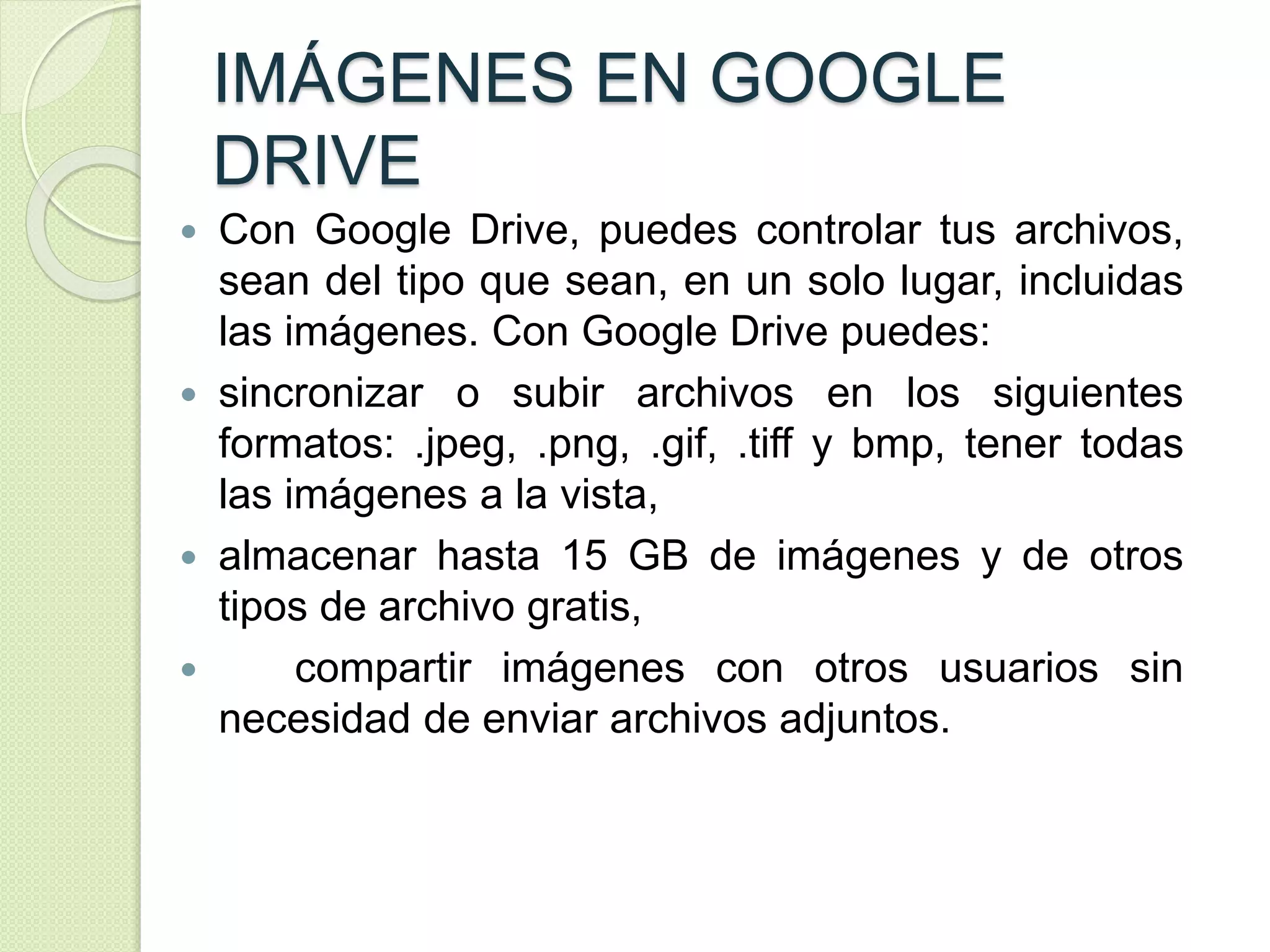 IMÁGENES EN GOOGLE 
DRIVE 
 Con Google Drive, puedes controlar tus archivos, 
sean del tipo que sean, en un solo lugar, incluidas 
las imágenes. Con Google Drive puedes: 
 sincronizar o subir archivos en los siguientes 
formatos: .jpeg, .png, .gif, .tiff y bmp, tener todas 
las imágenes a la vista, 
 almacenar hasta 15 GB de imágenes y de otros 
tipos de archivo gratis, 
 compartir imágenes con otros usuarios sin 
necesidad de enviar archivos adjuntos. 
 