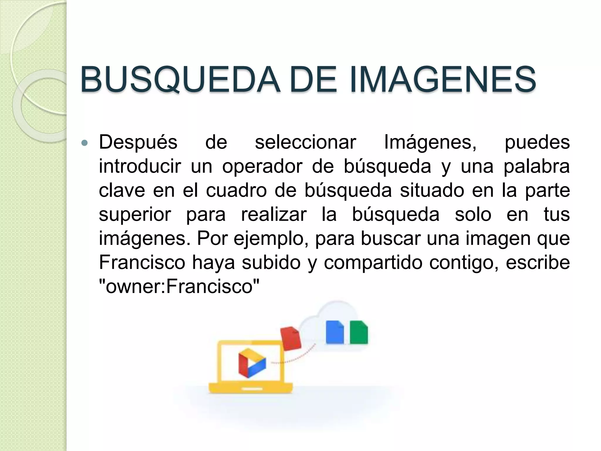 BUSQUEDA DE IMAGENES 
 Después de seleccionar Imágenes, puedes 
introducir un operador de búsqueda y una palabra 
clave en el cuadro de búsqueda situado en la parte 
superior para realizar la búsqueda solo en tus 
imágenes. Por ejemplo, para buscar una imagen que 
Francisco haya subido y compartido contigo, escribe 
"owner:Francisco" 
 